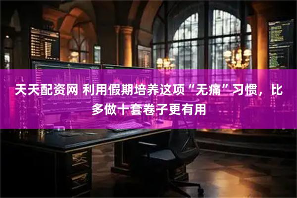 天天配资网 利用假期培养这项“无痛”习惯，比多做十套卷子更有用