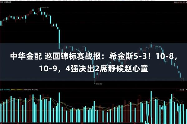 中华金配 巡回锦标赛战报：希金斯5-3！10-8，10-9，4强决出2席静候赵心童