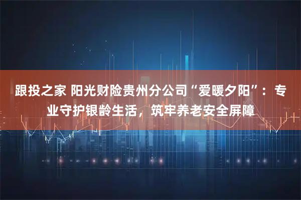 跟投之家 阳光财险贵州分公司“爱暖夕阳”：专业守护银龄生活，筑牢养老安全屏障