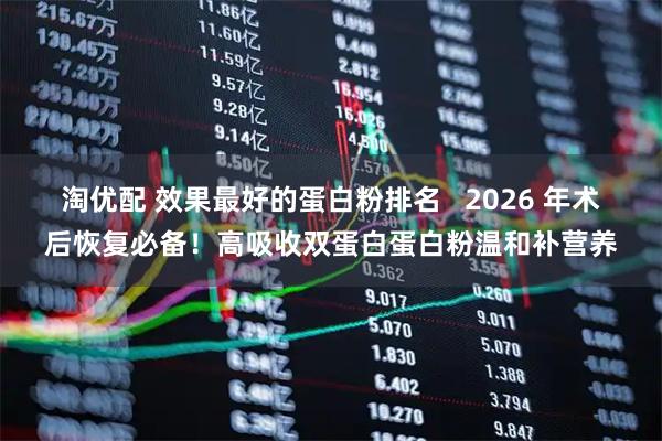 淘优配 效果最好的蛋白粉排名   2026 年术后恢复必备！高吸收双蛋白蛋白粉温和补营养