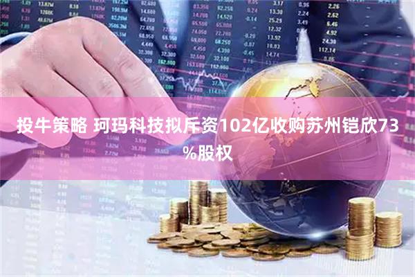 投牛策略 珂玛科技拟斥资102亿收购苏州铠欣73%股权