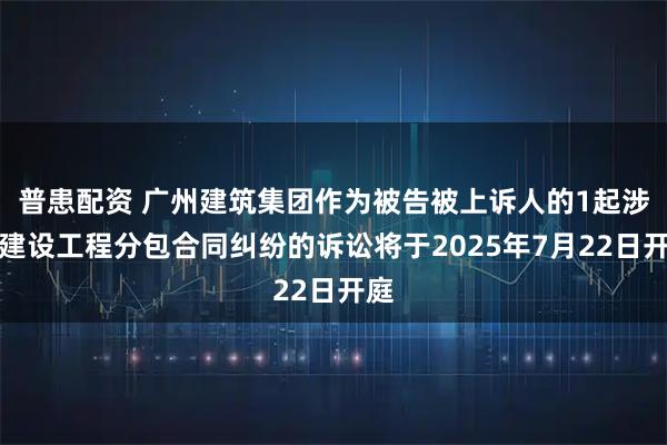 普患配资 广州建筑集团作为被告被上诉人的1起涉及建设工程分包合同纠纷的诉讼将于2025年7月22日开庭